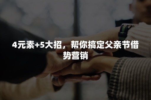 4元素+5大招，帮你搞定父亲节借势营销