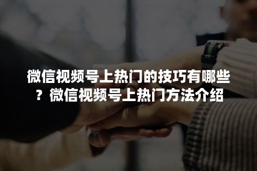 微信视频号上热门的技巧有哪些？微信视频号上热门方法介绍