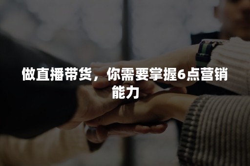 做直播带货，你需要掌握6点营销能力