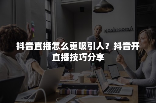 抖音直播怎么更吸引人？抖音开直播技巧分享