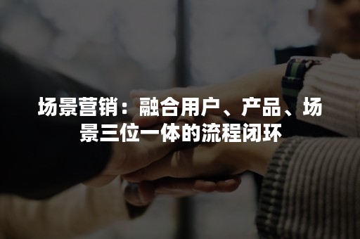 场景营销：融合用户、产品、场景三位一体的流程闭环
