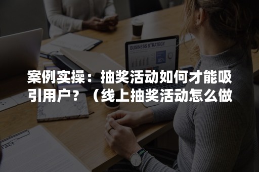 案例实操：抽奖活动如何才能吸引用户？（线上抽奖活动怎么做吸引人）