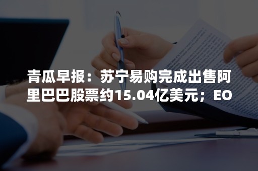 青瓜早报：苏宁易购完成出售阿里巴巴股票约15.04亿美元；EOS称360制造恐慌…