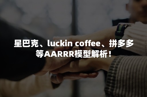星巴克、luckin coffee、拼多多等AARRR模型解析！