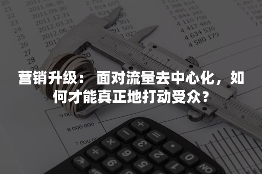 营销升级： 面对流量去中心化，如何才能真正地打动受众？