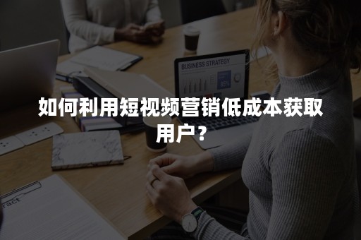 如何利用短视频营销低成本获取用户？