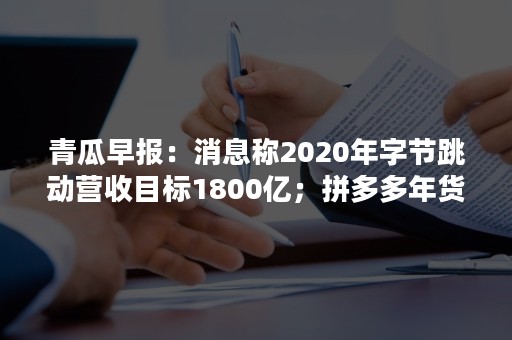 青瓜早报：消息称2020年字节跳动营收目标1800亿；拼多多年货节订单同比增长260%