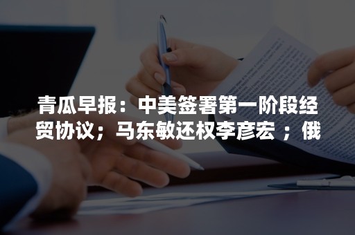 青瓜早报：中美签署第一阶段经贸协议；马东敏还权李彦宏 ；俄罗斯联邦政府辞职…