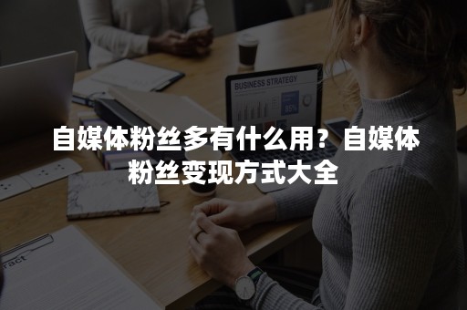 自媒体粉丝多有什么用？自媒体粉丝变现方式大全