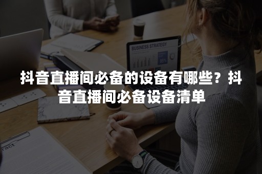 抖音直播间必备的设备有哪些？抖音直播间必备设备清单