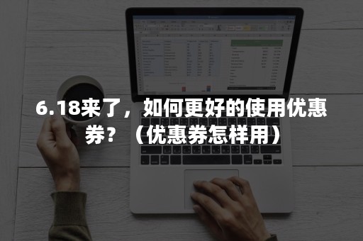 6.18来了，如何更好的使用优惠券？（优惠券怎样用）
