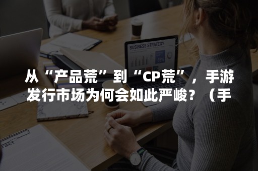 从“产品荒”到“CP荒”，手游发行市场为何会如此严峻？（手游 端游市场对比）