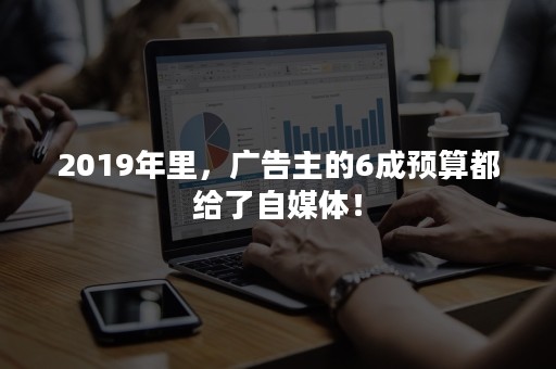 2019年里，广告主的6成预算都给了自媒体！