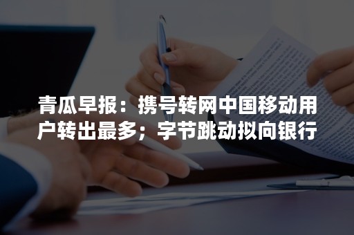 青瓜早报：携号转网中国移动用户转出最多；字节跳动拟向银行贷款20亿美元