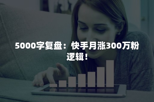 5000字复盘：快手月涨300万粉逻辑！