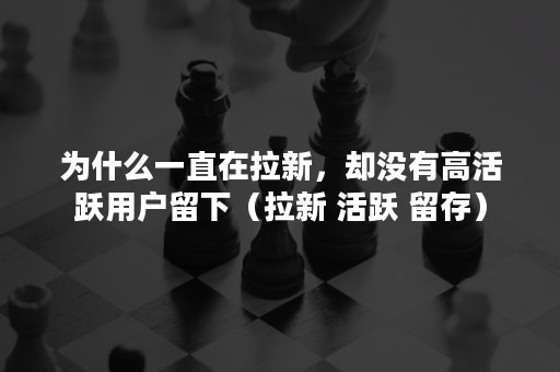 为什么一直在拉新，却没有高活跃用户留下（拉新 活跃 留存）