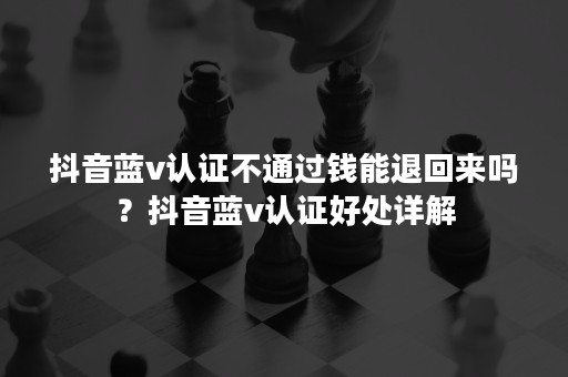 抖音蓝v认证不通过钱能退回来吗？抖音蓝v认证好处详解