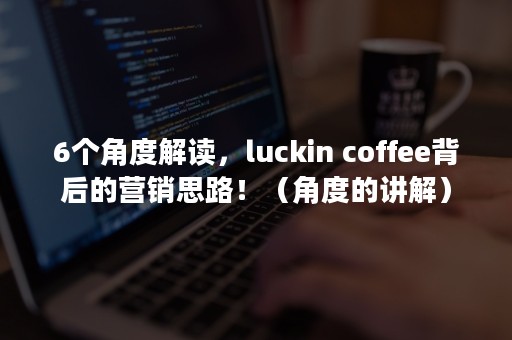 6个角度解读，luckin coffee背后的营销思路！（角度的讲解）