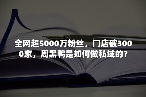 全网超5000万粉丝，门店破3000家，周黑鸭是如何做私域的？