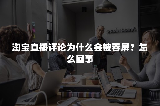 淘宝直播评论为什么会被吞屏？怎么回事