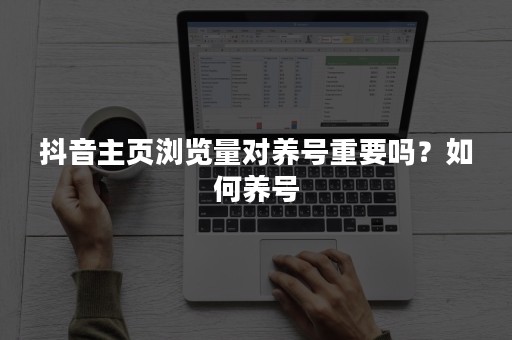 抖音主页浏览量对养号重要吗？如何养号