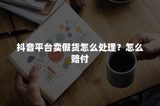 抖音平台卖假货怎么处理？怎么赔付