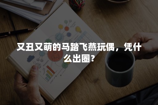 又丑又萌的马踏飞燕玩偶，凭什么出圈？