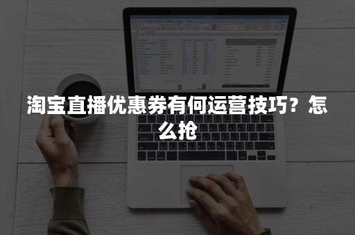 淘宝直播优惠券有何运营技巧？怎么抢