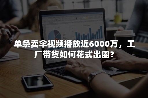 单条卖伞视频播放近6000万，工厂带货如何花式出圈？