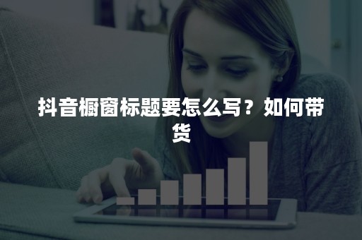 抖音橱窗标题要怎么写？如何带货