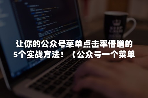 让你的公众号菜单点击率倍增的5个实战方法！（公众号一个菜单发布多篇文章）