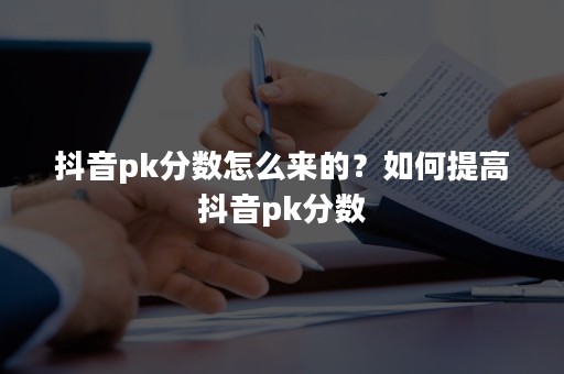 抖音pk分数怎么来的？如何提高抖音pk分数