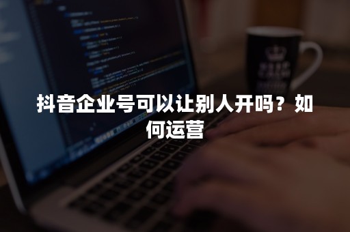抖音企业号可以让别人开吗？如何运营