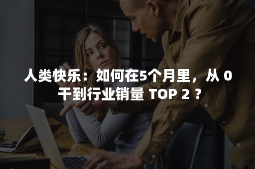 人类快乐：如何在5个月里，从 0 干到行业销量 TOP 2 ？