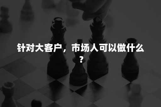 针对大客户，市场人可以做什么？