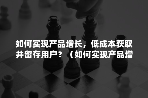 如何实现产品增长，低成本获取并留存用户？（如何实现产品增长,低成本获取并留存用户数据）