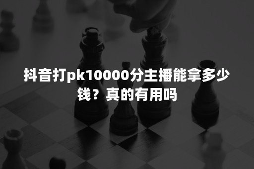 抖音打pk10000分主播能拿多少钱？真的有用吗