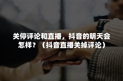 关停评论和直播，抖音的明天会怎样？（抖音直播关掉评论）
