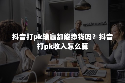 抖音打pk输赢都能挣钱吗？抖音打pk收入怎么算