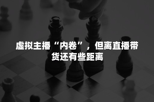 虚拟主播“内卷”，但离直播带货还有些距离