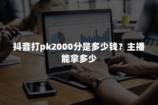 抖音打pk2000分是多少钱？主播能拿多少