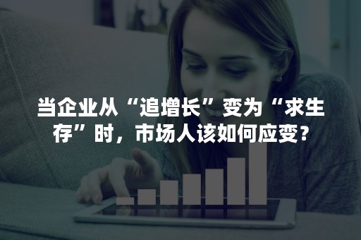 当企业从“追增长”变为“求生存”时，市场人该如何应变？