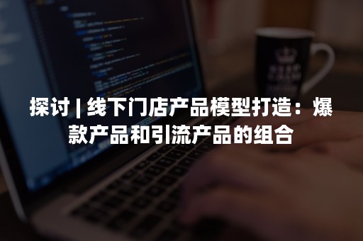 探讨 | 线下门店产品模型打造：爆款产品和引流产品的组合