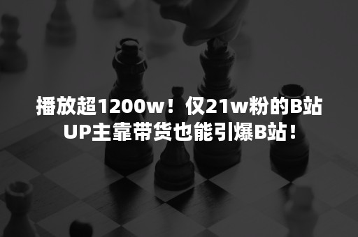 播放超1200w！仅21w粉的B站UP主靠带货也能引爆B站！