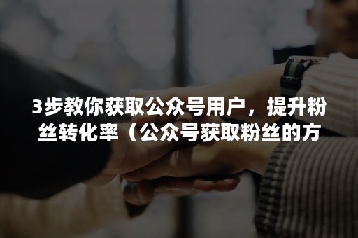 3步教你获取公众号用户，提升粉丝转化率（公众号获取粉丝的方法）