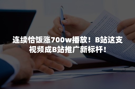 连续恰饭涨700w播放！B站这支视频成B站推广新标杆！