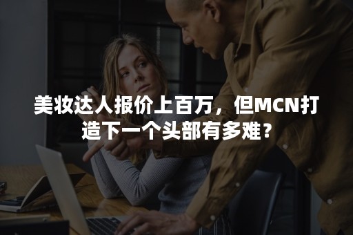 美妆达人报价上百万，但MCN打造下一个头部有多难？