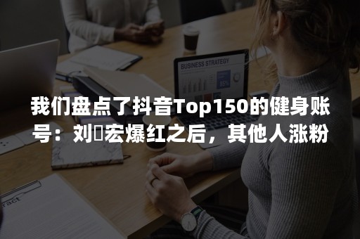 我们盘点了抖音Top150的健身账号：刘畊宏爆红之后，其他人涨粉了吗？