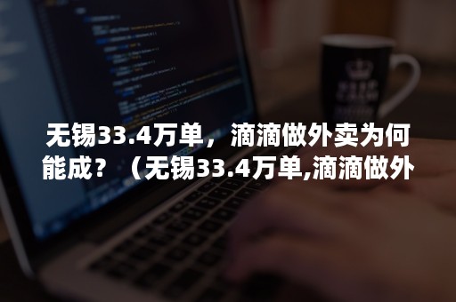 无锡33.4万单，滴滴做外卖为何能成？（无锡33.4万单,滴滴做外卖为何能成交）