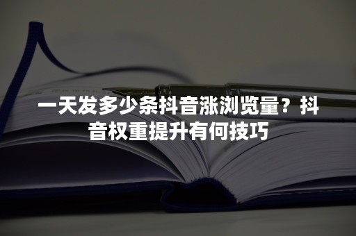 一天发多少条抖音涨浏览量？抖音权重提升有何技巧